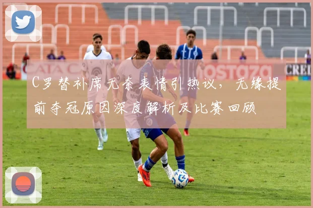 C罗替补席无奈表情引热议，无缘提前夺冠原因深度解析及比赛回顾