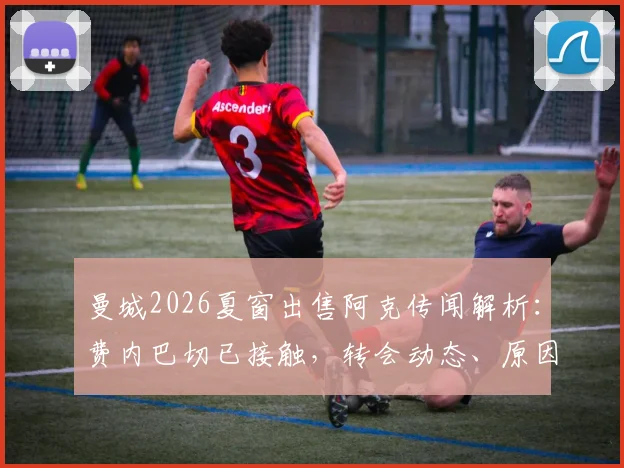 曼城2026夏窗出售阿克传闻解析：费内巴切已接触，转会动态、原因及未来影响全览
