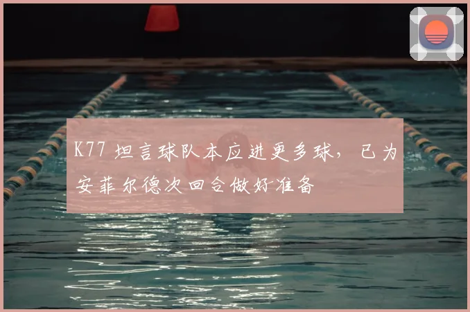 K77 坦言球队本应进更多球，已为安菲尔德次回合做好准备