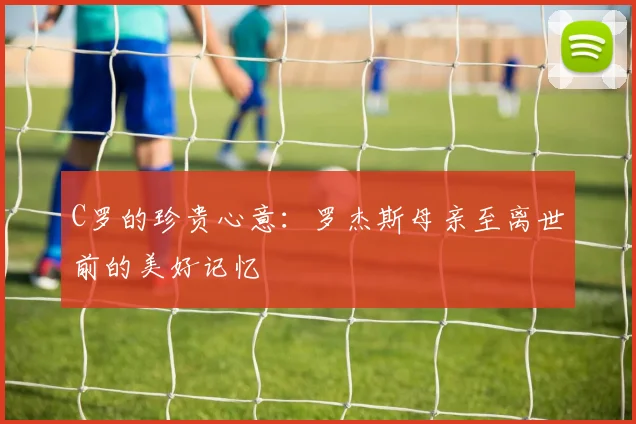 C罗的珍贵心意：罗杰斯母亲至离世前的美好记忆