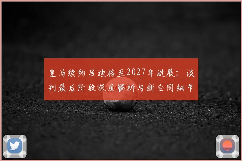 皇马续约吕迪格至2027年进展：谈判最后阶段深度解析与新合同细节
