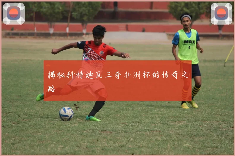 揭秘科特迪瓦三夺非洲杯的传奇之路