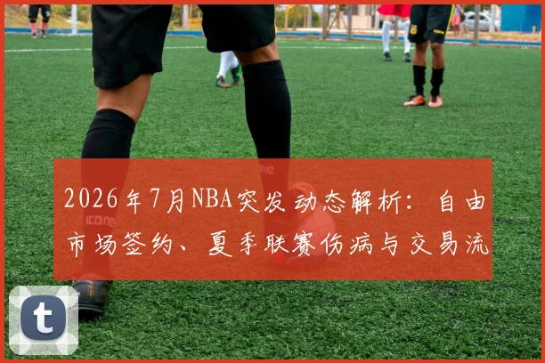 2026年7月NBA突发动态解析：自由市场签约、夏季联赛伤病与交易流言汇总