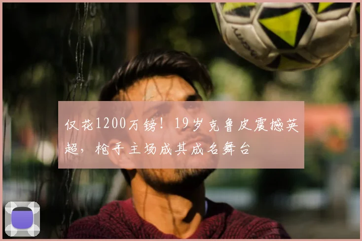 仅花1200万镑！19岁克鲁皮震撼英超，枪手主场成其成名舞台