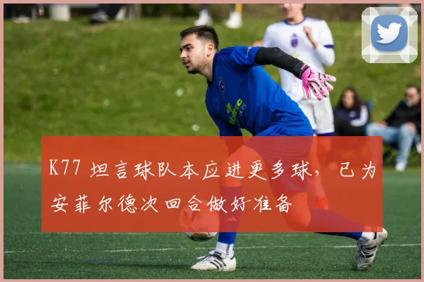 K77 坦言球队本应进更多球，已为安菲尔德次回合做好准备