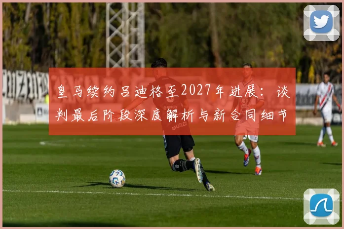 皇马续约吕迪格至2027年进展：谈判最后阶段深度解析与新合同细节
