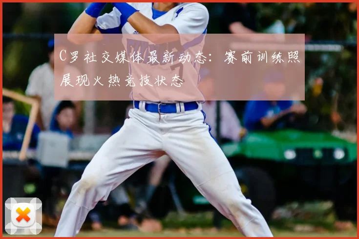 C罗社交媒体最新动态:赛前训练照展现火热竞技状态