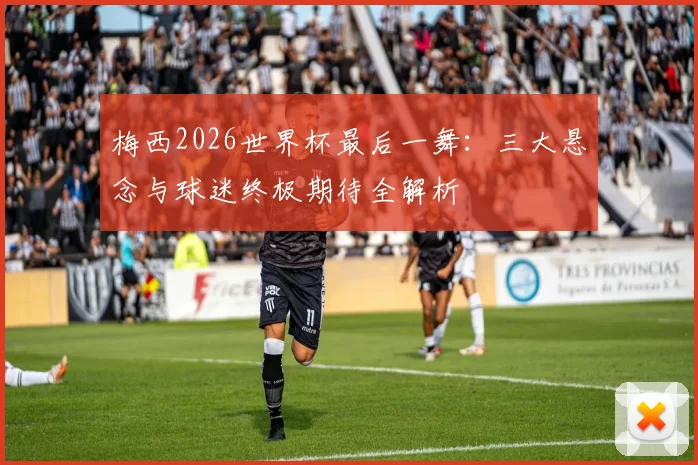 梅西2026世界杯最后一舞：三大悬念与球迷终极期待全解析