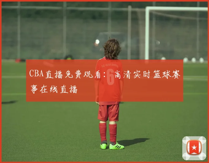 CBA直播免费观看：高清实时篮球赛事在线直播